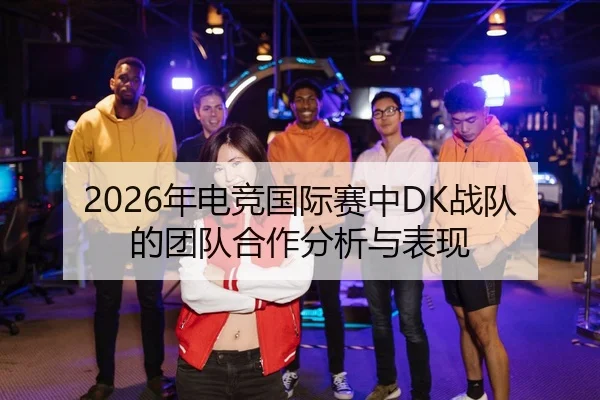 2026年电竞国际赛中DK战队的团队合作分析与表现