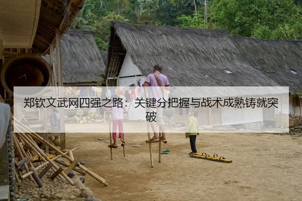 郑钦文武网四强之路：关键分把握与战术成熟铸就突破